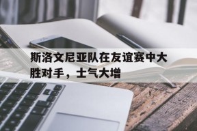 金年会部门-斯洛文尼亚队在友谊赛中大胜对手，士气大增的简单介绍