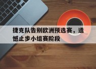 金年会中心-包含捷克队告别欧洲预选赛，遗憾止步小组赛阶段的词条