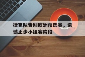 金年会中心-包含捷克队告别欧洲预选赛，遗憾止步小组赛阶段的词条
