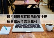 金年会中心-包含国内俱乐部在国际比赛中迅速崭露头角喜获胜利的词条
