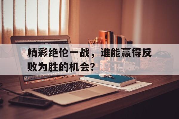 精彩绝伦一战，谁能赢得反败为胜的机会？的简单介绍
